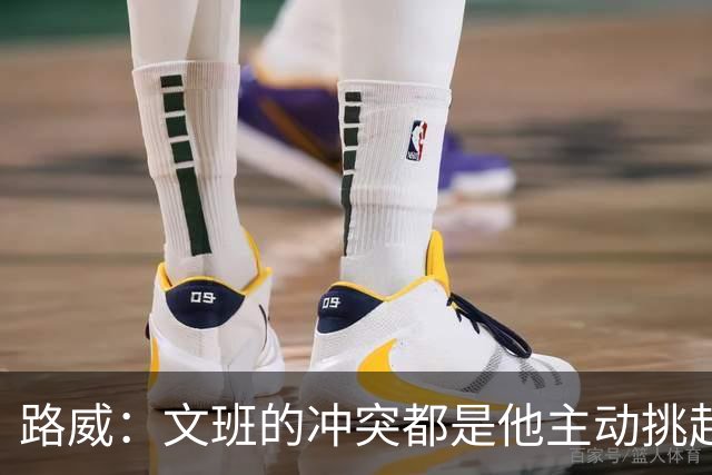 路威：文班的冲突都是他主动挑起的 不仅自己亲自下场还指使队友